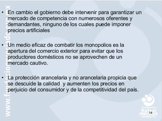 En cambio el gobierno debe intervenir para garantizar un mercado de competencia con numerosos oferentes y demandantes, ninguno de los cuales puede imponer precios artificiales Un medio eficaz de combatir los monopolios es la apertura del comercio exterior para evitar que los productores domésticos no se aprovechen de un mercado cautivo. La protección arancelaria y no arancelaria propicia que se descuide la calidad  y aumenten los precios en perjuicio del consumidor y de la competitividad del país. 