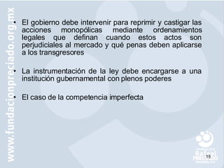 El gobierno debe intervenir para reprimir y castigar las acciones monopólicas mediante ordenamientos legales que definan cuando estos   actos son perjudiciales al mercado y qué penas deben aplicarse a los transgresores La instrumentación de la ley debe encargarse a una institución gubernamental con plenos poderes El caso de la competencia imperfecta  