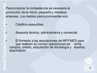 Para propiciar la competencia es necesaria la promoción de la micro, pequeña y mediana  empresa. Los medios para promoverlas son: Créditos asequibles  Asesoría técnica, administra tiva y comercial El fomento a las asociaciones de MPYMES para  que realicen en común operaciones de  venta,  compra, crédito, adquisición de  tecnología y  diseños, exportación  