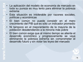 La aplicación del modelo de economía de mercado en toda su pureza es muy lento para eliminar la pobreza extrema Esta situación es intolerable por razones sociales, políticas y económicas  El bien común no puede consistir en el mero crecimiento del PIB que es sólo un indicador promedio Ni tampoco en el mejoramiento de la mayoría de la población desatendiendo a la minoría más pobre El bien común exige que al mismo tiempo se aliente el desarrollo económico y progresivamente se vaya eliminando la pobreza extrema sin comprometer el desarrollo futuro y sin violar las leyes del mercado 