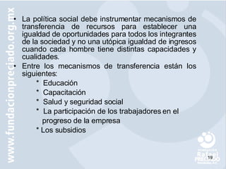 La política social debe instrumentar mecanismos de transferencia de recursos para establecer una igualdad de oportunidades para todos los integrantes de la sociedad y no una utópica igualdad de ingresos cuando cada hombre tiene distintas capacidades y cualidades. Entre los mecanismos de transferencia están los siguientes: *  Educación *  Capacitación *  Salud y seguridad social *  La participación de los trabajadores en el      progreso de la empresa * Los subsidios 