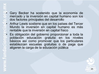Gary Becker ha sostenido que la economía de mercado y la inversión en capital humano son los dos factores principales del desarrollo Arthur Lewis sostiene que en los países del Tercer Mundo la inversión en capital humano es más rentable que la inversión en capital físico Es obligación del gobierno proporcionar a toda la población educación gratuita en los niveles básicos así como promover que los particulares establezcan escuelas gratuitas o de paga que aligeren la carga de la educación pública 