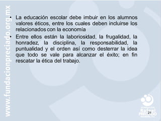 La educación escolar debe imbuir en los alumnos valores éticos, entre los cuales deben incluirse los relacionados con la economía  Entre ellos están la laboriosidad, la frugalidad, la honradez, la disciplina, la responsabilidad, la puntualidad y el orden así como desterrar la idea que todo se vale para alcanzar el éxito; en fin rescatar la ética del trabajo. 