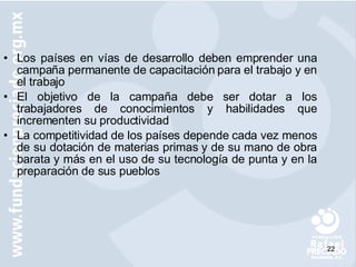 Los países en vías de desarrollo deben emprender una campaña permanente de capacitación para el trabajo y en el trabajo El objetivo de la campaña debe ser dotar a los trabajadores de conocimientos y habilidades que incrementen su productividad La competitividad de los países depende cada vez menos de su dotación de materias primas y de su mano de obra barata y más en el uso de su tecnología de punta y en la preparación de sus pueblos 