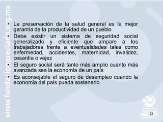 La preservación de la salud general es la mejor garantía de la productividad de un pueblo Debe existir un sistema de seguridad social generalizado y eficiente que ampare a los trabajadores frente a eventualidades tales como enfermedad, accidentes, maternidad, invalidez, cesantía o vejez El seguro social será tanto más amplio cuanto más avanzada sea la economía de un país Es aconsejable el seguro de desempleo cuando la economía del país pueda sostenerlo 