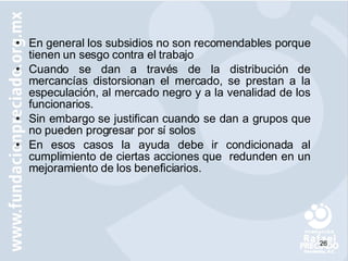 En general los subsidios no son recomendables porque tienen un sesgo contra el trabajo Cuando se dan a través de la distribución de mercancías distorsionan el mercado, se prestan a la especulación, al mercado negro y a la venalidad de los funcionarios. Sin embargo se justifican cuando se dan a grupos que no pueden progresar por sí solos En esos casos la ayuda debe ir condicionada al cumplimiento de ciertas acciones que  redunden en un mejoramiento de los beneficiarios. 