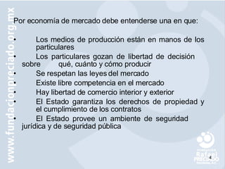 Por economía de mercado debe entenderse una en que: Los medios de producción están en manos de los  particulares Los particulares gozan de libertad de decisión  sobre  qué, cuánto y cómo producir Se respetan las leyes del mercado Existe libre competencia en el mercado Hay libertad de comercio interior y exterior El Estado garantiza los derechos de propiedad y  el cumplimiento de los contratos El Estado provee un ambiente de seguridad  jurídica y de seguridad pública 