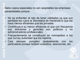 Salvo casos especiales no son aceptables las empresas paraestatales porque: No se enfrentan al reto de tener utilidades ya que sus pérdidas las cubre la Secretaría de Hacienda lo que las hace menos eficientes que las privadas Contribuye a su menor eficiencia el que con frecuencia sus directores y gerentes son políticos y no administradores profesionales  Frecuentemente se constituyen en monopolios a los que no hay autoridad que los reprima  Casi siempre compiten deslealmente con los particulares porque reciben subsidios, exenciones, etc. 