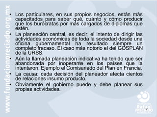 Los particulares, en sus propios negocios, están más capacitados para saber qué, cuánto y cómo producir que los burócratas por más cargados de diplomas que estén. La planeación central, es decir, el intento de dirigir las actividades económicas de toda la sociedad desde una oficina gubernamental ha resultado siempre un completo fracaso. El caso más notorio el del GOSPLAN de la URSS. Aún la llamada planeación indicativa ha tenido que ser abandonada por inoperante en los países que la intentaron. Ejemplo el Comisariado del Plan en Francia. La causa: cada decisión del planeador afecta cientos de relaciones insumo producto. Obviamente el gobierno puede y debe planear sus propias actividades. 