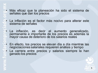 Más eficaz que la planeación ha sido el sistema de señales que dan los precios La inflación es el factor más nocivo para alterar este sistema de señales La inflación, es decir el aumento generalizado, permanente e importante de los precios es además la mayor causa de deterioro de los salarios reales En efecto, los precios se elevan día a día mientras las negociaciones salariales requieren análisis y tiempo La carrera entre precios y salarios siempre la han ganado los precios 