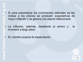 Si para automatizar los incrementos salariales se les indexa a los precios se producen expectativas de mayor inflación y se genera una espiral inflacionaria. La inflación, además, desalienta el ahorro y  la inversión a largo plazo  En cambio propicia la especulación 