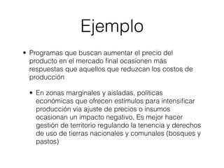 Ejemplo
• Programas que buscan aumentar el precio del
  producto en el mercado ﬁnal ocasionen más
  respuestas que aquellos que reduzcan los costos de
  producción

  • En zonas marginales y aisladas, políticas
    económicas que ofrecen estímulos para intensiﬁcar
    producción vía ajuste de precios o insumos
    ocasionan un impacto negativo. Es mejor hacer
    gestión de territorio regulando la tenencia y derechos
    de uso de tierras nacionales y comunales (bosques y
    pastos)
 