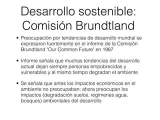 Desarrollo sostenible:
 Comisión Brundtland
• Preocupación por tendencias de desarrollo mundial se
  expresaron fuertemente en el informe de la Comisión
  Brundtland "Our Common Future" en 1987

• Informe señala que muchas tendencias del desarrollo
  actual dejan siempre personas empobrecidas y
  vulnerables y al mismo tiempo degradan el ambiente

• Se señala que antes los impactos económicos en el
  ambiente no preocupaban; ahora preocupan los
  impactos (degradación suelos, regímenes agua,
  bosques) ambientales del desarrollo
 