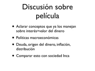 Discusión sobre
          película
• Aclarar conceptos que ya los manejan
  sobre interés=valor del dinero
• Políticas macroeconómicas
• Deuda, origen del dinero, inﬂación,
  distribución
• Comparar esto con sociedad Inca
 