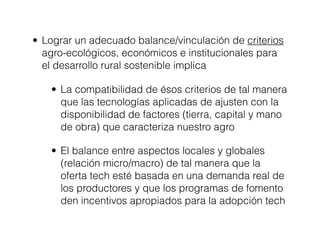 • Lograr un adecuado balance/vinculación de criterios
  agro-ecológicos, económicos e institucionales para
  el desarrollo rural sostenible implica

   • La compatibilidad de ésos criterios de tal manera
     que las tecnologías aplicadas de ajusten con la
     disponibilidad de factores (tierra, capital y mano
     de obra) que caracteriza nuestro agro

   • El balance entre aspectos locales y globales
     (relación micro/macro) de tal manera que la
     oferta tech esté basada en una demanda real de
     los productores y que los programas de fomento
     den incentivos apropiados para la adopción tech
 