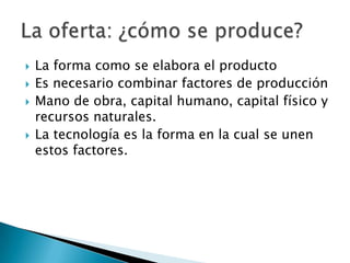 La forma como se elabora el producto Es necesario combinar factores de producción Mano de obra, capital humano, capital físico y recursos naturales. La tecnología es la forma en la cual se unen estos factores. La oferta: ¿cómo se produce? 