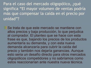 Para el caso del mercado oligopólico, ¿qué significa “El mayor volumen de ventas podría más que compensar la caída en el precio por unidad”?   Se trata de que este mercado se mantiene con altos precios y baja producción, lo que perjudica al comprador. El planteo que se hace con esta frase es que, bajando los precios de los productos aumentaría su demanda, y con esta nueva demanda alcanzaría para cubrir la caída del precio y también nos dejaría ganancias. Aunque esto seria un desafío directo para otros mercados oligopólicos competidores y no sabríamos como estos reaccionarían ante nuestra nueva técnica.  