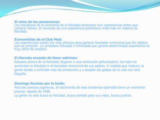 El reino de las sensaciones:
Los estudiosos de la economía de la felicidad aconsejan vivir experiencias antes que
comprar bienes. El recuerdo de una experiencia placentera rinde más en materia de
felicidad.
Economistas de el Club Med:
Las experiencias suelen ser más eficaces para generar bienestar emocional que los objetos
que se compran. La verdadera felicidad o infelicidad que genera determinada experiencia es
muy difícil de predecir.
El discreto encanto de tener sobrinos:
Estudios acerca de la felicidad, llegaron a una conclusión perturbadora: los hijos no
aumentan la felicidad ni el bienestar emocional de sus padres. A medida que madura, la
gente tiende a controlar mas las emociones y a aceptar los golpes de la vida con otra
filosofía.
Domingo lluvioso por la tarde:
Para las ciencias cognitivas, el nacimiento de esta tendencia optimista tiene un momento
preciso: Agosto de 1998.
La gente no solo busca la felicidad, busca sentido para sus vidas, busca justicia.
 