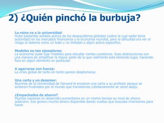 2) ¿Quién pinchó la burbuja?
La reina va a la universidad:
Hubo bastantes señales acerca de los desequilibrios globales (sobre la cual nadie tenia
autoridad) en los mercados financieros y la economía mundial, pero la dificultad era ver el
riesgo al sistema como un todo y no limitado a algún activo especifico.
Modelos no tan ejemplares:
La economía suele usar modelos para estudiar ciertas cuestiones. Esas abstracciones son
una manera de simplificar la mayor parte de lo que realmente esta teniendo lugar, haciendo
foco en algún elemento en particular.
A agarrarse con fuerza:
La crisis global de tanto en tanto parece desplomarse.
Una carta y un desamor:
Alumnos de la Universidad de Harvard le enviaron una carta a su profesor porque se
sintieron frustrados por el mundo que transitamos cotidianamente se viene abajo.
¿Empachados de ahorro?
Muchas naciones en desarrollo aumentaron en un mismo tiempo su nivel de ahorro
soberano. Eso genero mucho dinero disponible dando vueltas que buscaba inversiones para
hacer.
 
