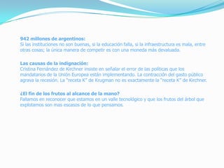 942 millones de argentinos:
Si las instituciones no son buenas, si la educación falla, si la infraestructura es mala, entre
otras cosas; la única manera de competir es con una moneda más devaluada.
Las causas de la indignación:
Cristina Fernández de Kirchner insiste en señalar el error de las políticas que los
mandatarios de la Unión Europea están implementando. La contracción del gasto público
agrava la recesión. La “receta K” de Krugman no es exactamente la “receta K” de Kirchner.
¿El fin de los frutos al alcance de la mano?
Fallamos en reconocer que estamos en un valle tecnológico y que los frutos del árbol que
explotamos son mas escasos de lo que pensamos.
 