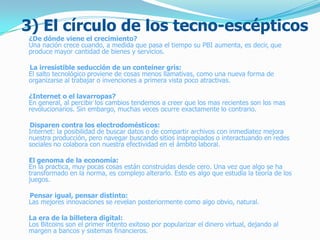3) El círculo de los tecno-escépticos
¿De dónde viene el crecimiento?
Una nación crece cuando, a medida que pasa el tiempo su PBI aumenta, es decir, que
produce mayor cantidad de bienes y servicios.
La irresistible seducción de un conteiner gris:
El salto tecnológico proviene de cosas menos llamativas, como una nueva forma de
organizarse al trabajar o invenciones a primera vista poco atractivas.
¿Internet o el lavarropas?
En general, al percibir los cambios tendemos a creer que los mas recientes son los mas
revolucionarios. Sin embargo, muchas veces ocurre exactamente lo contrario.
Disparen contra los electrodomésticos:
Internet: la posibilidad de buscar datos o de compartir archivos con inmediatez mejora
nuestra producción, pero navegar buscando sitios inapropiados o interactuando en redes
sociales no colabora con nuestra efectividad en el ámbito laboral.
El genoma de la economía:
En la practica, muy pocas cosas están construidas desde cero. Una vez que algo se ha
transformado en la norma, es complejo alterarlo. Esto es algo que estudia la teoría de los
juegos.
Pensar igual, pensar distinto:
Las mejores innovaciones se revelan posteriormente como algo obvio, natural.
La era de la billetera digital:
Los Bitcoins son el primer intento exitoso por popularizar el dinero virtual, dejando al
margen a bancos y sistemas financieros.
 