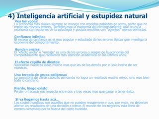 4) Inteligencia artificial y estupidez natural
Veo las voces:
La economía mas clásica siempre se manejo con modelos poblados de seres, gente que no
repite los mismos errores. También esta la economía del comportamiento, que cruza la
economía con lecciones de la psicología y postula modelos con “agentes” menos perfectos.
Confianza infinita:
El exceso de confianza es el mas popular y estudiado de los errores típicos que investiga la
economía del comportamiento.
Hundan anclas:
El “efecto ancla” o “anclaje” es uno de los errores o sesgos de la economía del
comportamiento que recibieron mas atención académica en los últimos años.
El efecto cepillo de dientes:
Valoramos nuestras ideas mucho mas que las de los demás por el solo hecho de ser
nuestras.
Una terapia de grupo peligrosa:
La sumatoria de varias cabezas pensando no logra un resultado mucho mejor, sino mas bien
todo lo contrario.
Pierdo, luego existo:
Perder o fracasar nos impacta entre dos y tres veces mas que ganar o tener éxito.
Si ya llegamos hasta acá…
Los costos hundidos son aquellos que no pueden recuperarse y que, por ende, no deberían
alterar los resultados de una decisión a tomar. El mundo de los negocios esta lleno de
errores cometidos por la falacia del costo hundido.
 