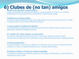 6) Clubes de (no tan) amigosDerecho de admisión y permanencia:
Existen reacciones que son discriminatorias, ya que consisten en tratar a un individuo
basándonos en la percepción de su pertenencia a determinado grupo.
Cuidado con el juicio rápido:
La discriminación estadística puede tener lógica desde el punto de vista de quien la inflige.
Y hasta puede ser una manera eficiente de actuar.
Lo que enseña un tablero de ajedrez:
La concentración de personas de una clase social similar a determinadas zonas tiene una
explicación económica bastante intuitiva.
Dr. Jekyll y Mr. Hyde aceptan un test online:
Uno de los resultados del experimento IAT, revelo altos niveles de discriminación
inconsciente en personas que se describen como profundamente abiertas o desprejuiciadas.
La divina proporción:
La discriminación no siempre es negativa. En ocasiones, lo que ocurre es precisamente lo
contrario: se tiene un especial favoritismo por un grupo determinado.
De Becker a Beker: el techo de cristal irrompible:
La brecha de ingresos se amplía en general en los países en desarrollo y va aumentando a
medida que sube la edad.
 
