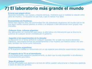7) El laboratorio más grande el mundo
Errores que pagan otros:
Recientes revisiones, con nuevas y mejores técnicas, mostraron que en realidad la relación entre
pena de muerte y la disuasión es casi nula, o por lo menos muy débil.
Economistas sin fronteras:
Desde hace algunos años, los economistas han ido detectando situaciones del mundo real en las
que algún evento azaroso plantea un antes y un después o bien diferencias entre grupos muy
marcadas.
Cobayos ricos, cobayos gigantes:
Hay atenuantes: en muchos de esos casos, la alternativa a la intervención que se lleva es la
ausencia de cualquier acción orientada por el gobierno.
Jugando a los experimentos en la escuela:
La educación es un tema central en cualquier sociedad. Por un lado nos inculca elementos
colectivos, nos enseña normas de comportamiento y nos muestra una historia común. Por otro
lado, también nos forma como individuos.
Experimentos argentinos:
En la Argentina trabaja un economista con un ojo especial para detectar experimentos naturales.
El impacto de la TV en el dormitorio:
La tecnología suele adaptarse paulatinamente, es decir que no esta disponible ni simultanea e
inmediatamente para todos.
Sopa de gemelos:
Muchas dificultades que aparecen a la hora de definir, pueden solucionarse o moderarse apelando
a bases de datos de gemelos.
 