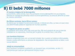 8) El bebé 7000 millones
El numero mágico de la demografía:
La economía, como ciencia, tuvo muy presente el tema demográfico en sus orígenes.
Mientras la cantidad de personas crecía en forma geométrica, la masa de alimento lo hacia
de manera aritmética.
De África venimos, hacia África vamos:
Se estima que la especie humana tiene mas de 2 millones de años. La tasa a la que crece
una determinada población depende de muchas variables.
El negocio de poner un asilo:
La población será veinte años mas vieja que hoy. Ello será producto de que la tasa de
natalidad se ira reduciendo, mientras que la gente ira viviendo mas y mas años.
Los hombres biónicos:
Estamos preparados para vivir un tiempo limitado. Aun cuando no hubiera enfermedades,
nuestro cuerpo enfrentaría un proceso de degradación. Ese envejecimiento se debe a seis
causas básicas.
Abajo la inmortalidad:
Para mantener constante la población, es necesario que, en promedio, se den 2.1
nacimientos por cada par generacional hombre-mujer.
 