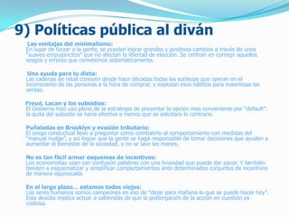 9) Políticas pública al diván
Las ventajas del minimalismo:
En lugar de forzar a la gente, se pueden lograr grandes y positivos cambios a través de unos
“suaves empujoncitos” que no afectan la libertad de elección. Se centran en corregir aquellos
sesgos y errores que cometemos sistemáticamente.
Una ayuda para tu dieta:
Las cadenas de retail conocen desde hace décadas todas las sutilezas que operan en el
inconsciente de las personas a la hora de comprar, y explotan esos hábitos para maximizas las
ventas.
Freud, Lacan y los subsidios:
El Gobierno hizo uso pleno de la estrategia de presentar la opción mas conveniente por “default”:
la quita del subsidio se haría efectiva a menos que se solicitara lo contrario.
Puñaladas en Brooklyn y evasión tributaria:
El sesgo conductual llevo a preguntar como combatirlo al comportamiento con medidas del
“manual nudge”, y así lograr que la gente se haga responsable de tomar decisiones que ayuden a
aumentar el bienestar de la sociedad, y no se lave las manos.
No es tan fácil armar esquemas de incentivos:
Los economistas usan con confusión palabras con una liviandad que puede dar pavor. Y también
tienden a esquematizar y simplificar comportamientos ante determinados conjuntos de incentivos
de manera equivocada.
En el largo plazo… estamos todos viejos:
Los seres humanos somos campeones en eso de “dejar para mañana lo que se puede hacer hoy”.
Esta desidia implica actuar a sabiendas de que la postergación de la acción en cuestión es
costosa.
 