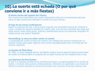 10) La suerte está echada (O por qué
conviene ir a más fiestas)
El diario íntimo del capitán del Titanic:
Son muchos los economistas que vienen abrazando la idea de la omnipresencia del azar
como un dato central para entender el mundo en el que vivimos.
El lago de los cisnes multicolores:
Negra la existencia del azar y de la suerte surge de una necesidad humana de controlar la
mayor cantidad de aspectos posibles de nuestra vida, una neurosis extendida que niega que
todos somos, hasta cierto punto, victimas y beneficiarios de las circunstancias. Aceptarlo no
implica tomar una actitud “fatalista”.
Storytelling: la clave es saber contar el cuento
La necesidad del cerebro humano de traducir una realidad que provoca angustia por su
carácter caótico para poder digerirla viene siendo estudiada desde hace un tiempo por las
ciencias cognitivas.
La lección de Eliot Ness:
En 1989, un joven abogado del sur de Estados Unidos recorría agentes literarios para tratar
de vender su historia sobre la venganza de un padre furioso con los violadores de su hija.
Las lágrimas de Paul Auster:
El azar y el supuesto sentido de las coincidencias tienen un papel protagónico en la obra de
Auster y en las de otros autores contemporáneos. Atribuirles un significado o una fuerza de
destino a eventos causales es una de las ilusiones mas comunes en las que solemos caer.
 