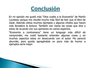 En mi opinión me gustó más “Otra vuelta a la Economía” de Martín
Lousteau porque me resultó mucho más fácil de leer que el libro de
Zaiat. Además utiliza muchos ejemplos y algunos chistes que hacen
más llevadera la lectura. También son claras las cosas que dice y
estoy de acuerdo con sus opiniones en varios aspectos.
“Economía a contramano” tiene un lenguaje más difícil de
comprender, me costó bastante entender algunas cosas y en
muchos aspectos estoy en desacuerdo con el autor. Me pareció
aburrido, pero quizás agregándole un poco más de humor o
ejemplos sería mejor.
 