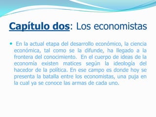 Capítulo dos: Los economistas
 En la actual etapa del desarrollo económico, la ciencia
económica, tal como se la difunde, ha llegado a la
frontera del conocimiento. En el cuerpo de ideas de la
economía existen matices según la ideología del
hacedor de la política. En ese campo es donde hoy se
presenta la batalla entre los economistas, una puja en
la cual ya se conoce las armas de cada uno.
 