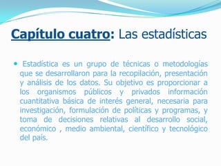 Capítulo cuatro: Las estadísticas
 Estadística es un grupo de técnicas o metodologías
que se desarrollaron para la recopilación, presentación
y análisis de los datos. Su objetivo es proporcionar a
los organismos públicos y privados información
cuantitativa básica de interés general, necesaria para
investigación, formulación de políticas y programas, y
toma de decisiones relativas al desarrollo social,
económico , medio ambiental, científico y tecnológico
del país.
 