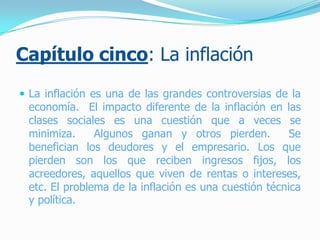 Capítulo cinco: La inflación
 La inflación es una de las grandes controversias de la
economía. El impacto diferente de la inflación en las
clases sociales es una cuestión que a veces se
minimiza. Algunos ganan y otros pierden. Se
benefician los deudores y el empresario. Los que
pierden son los que reciben ingresos fijos, los
acreedores, aquellos que viven de rentas o intereses,
etc. El problema de la inflación es una cuestión técnica
y política.
 