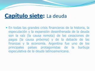 Capítulo siete: La deuda
 En todas las grandes crisis financieras de la historia, la
especulación y la expansión desenfrenada de la deuda
son la raíz (la causa remota) de las cesaciones de
pagos (la causa próxima) y de la debacle de las
finanzas y la economía. Argentina fue uno de los
principales países protagonistas de la burbuja
especulativa de la deuda latinoamericana.
 
