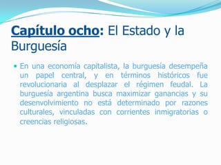 Capítulo ocho: El Estado y la
Burguesía
 En una economía capitalista, la burguesía desempeña
un papel central, y en términos históricos fue
revolucionaria al desplazar el régimen feudal. La
burguesía argentina busca maximizar ganancias y su
desenvolvimiento no está determinado por razones
culturales, vinculadas con corrientes inmigratorias o
creencias religiosas.
 