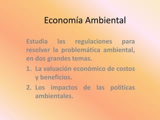 Economía Ambiental
Estudia las regulaciones para
resolver la problemática ambiental,
en dos grandes temas.
1. La valuación económico de costos
y beneficios.
2. Los impactos de las políticas
ambientales.
 