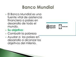    El Banco Mundial es una
    fuente vital de asistencia
    financiera a países en
    desarrollo de todo el
    mundo.
   Su objetivo:
   Combatir la pobreza
   Ayudar a los países en
    desarrollo a alcanzar los
    objetivos del milenio.
 