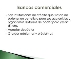    Son instituciones de crédito que tratan de
    obtener un beneficio para sus accionistas y
    organismos dotados de poder para crear
    dinero.
   Aceptar depósitos
   Otorgar adelantos y préstamos
 