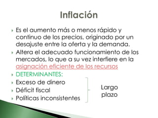    Es el aumento más o menos rápido y
    continuo de los precios, originado por un
    desajuste entre la oferta y la demanda.
   Altera el adecuado funcionamiento de los
    mercados, lo que a su vez interfiere en la
    asignación eficiente de los recursos
   DETERMINANTES:
   Exceso de dinero
   Déficit fiscal                 Largo
                                    plazo
   Políticas inconsistentes
 