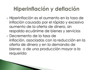    Hiperinflación es el aumento en la tasa de
    inflación causado por el rápido y excesivo
    aumento de la oferta de dinero, sin
    respaldo ecuánime de bienes y servicios
   Decremento de la tasa de
    inflación, asociadas con la reducción en la
    oferta de dinero y en la demanda de
    bienes o de una producción mayor a la
    requerida
 