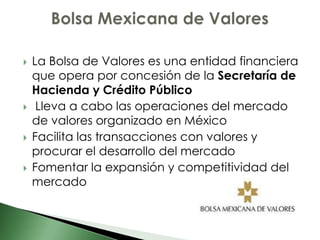    La Bolsa de Valores es una entidad financiera
    que opera por concesión de la Secretaría de
    Hacienda y Crédito Público
    Lleva a cabo las operaciones del mercado
    de valores organizado en México
   Facilita las transacciones con valores y
    procurar el desarrollo del mercado
   Fomentar la expansión y competitividad del
    mercado
 