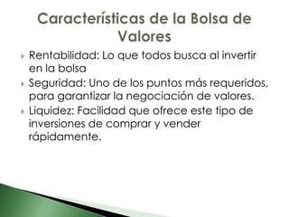    Rentabilidad: Lo que todos busca al invertir
    en la bolsa
   Seguridad: Uno de los puntos más requeridos,
    para garantizar la negociación de valores.
   Liquidez: Facilidad que ofrece este tipo de
    inversiones de comprar y vender
    rápidamente.
 