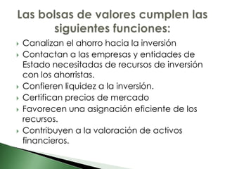    Canalizan el ahorro hacia la inversión
   Contactan a las empresas y entidades de
    Estado necesitadas de recursos de inversión
    con los ahorristas.
   Confieren liquidez a la inversión.
   Certifican precios de mercado
   Favorecen una asignación eficiente de los
    recursos.
   Contribuyen a la valoración de activos
    financieros.
 