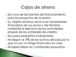    Son una de las fuentes del financiamiento
    para los proyectos de inversión.
   Su objeto social es servir a las necesidades
    financieras de sus socios y de terceros
    mediante el ejercicio de las actividades
    propias de las entidades de crédito.
   Son para pequeños inversionistas
   No llegan al .9% de los activos del país por lo
    que no son un riesgo financiero en crisis.
   Se especializan en cantidades pequeñas.
 