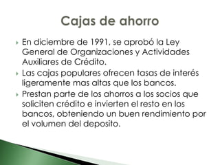    En diciembre de 1991, se aprobó la Ley
    General de Organizaciones y Actividades
    Auxiliares de Crédito.
   Las cajas populares ofrecen tasas de interés
    ligeramente mas altas que los bancos.
   Prestan parte de los ahorros a los socios que
    soliciten crédito e invierten el resto en los
    bancos, obteniendo un buen rendimiento por
    el volumen del deposito.
 