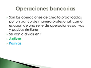    Son las operaciones de crédito practicadas
    por un banco de manera profesional, como
    eslabón de una serie de operaciones activas
    y pasivas similares.
   Se van a dividir en :
   Activas
   Pasivas
 