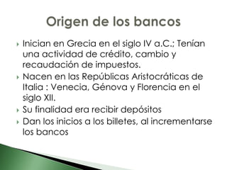    Inician en Grecia en el siglo IV a.C.; Tenían
    una actividad de crédito, cambio y
    recaudación de impuestos.
   Nacen en las Repúblicas Aristocráticas de
    Italia : Venecia, Génova y Florencia en el
    siglo XII.
   Su finalidad era recibir depósitos
   Dan los inicios a los billetes, al incrementarse
    los bancos
 