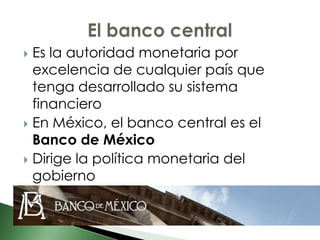  Es la autoridad monetaria por
  excelencia de cualquier país que
  tenga desarrollado su sistema
  financiero
 En México, el banco central es el
  Banco de México
 Dirige la política monetaria del
  gobierno
 
